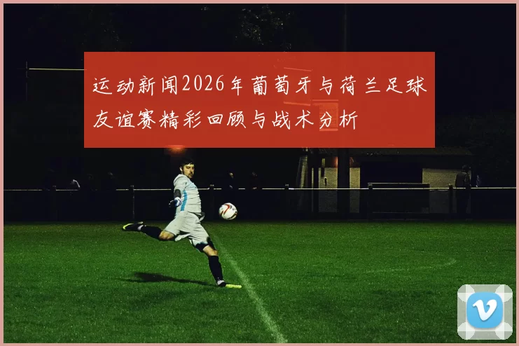 运动新闻2026年葡萄牙与荷兰足球友谊赛精彩回顾与战术分析