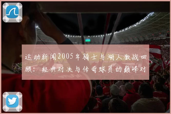 运动新闻2005年骑士与湖人激战回顾：经典对决与传奇球员的巅峰对抗