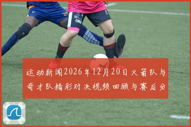 运动新闻2026年12月20日火箭队与奇才队精彩对决视频回顾与赛后分析