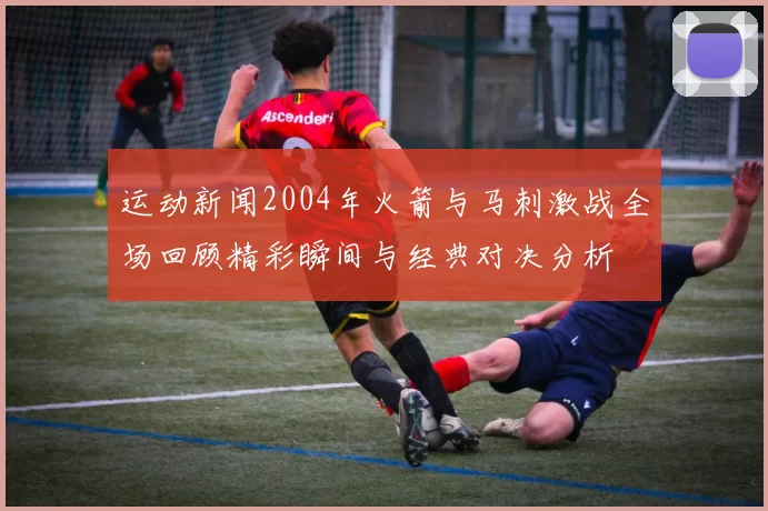运动新闻2004年火箭与马刺激战全场回顾精彩瞬间与经典对决分析